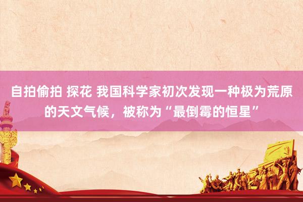 自拍偷拍 探花 我国科学家初次发现一种极为荒原的天文气候,被称为“最倒霉的恒星”