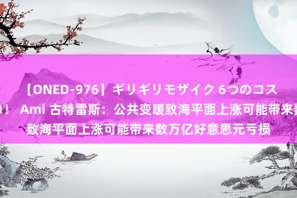 【ONED-976】ギリギリモザイク 6つのコスチュームでパコパコ! Ami 古特雷斯:公共变暖致海平面上涨可能带来数万亿好意思元亏损