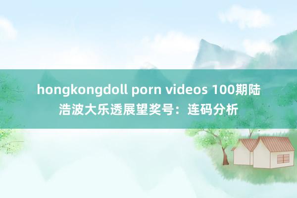 hongkongdoll porn videos 100期陆浩波大乐透展望奖号:连码分析