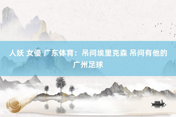 人妖 女優 广东体育:吊问埃里克森 吊问有他的广州足球