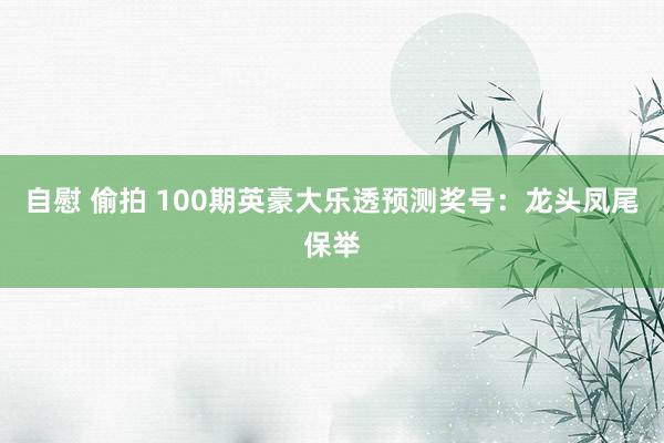 自慰 偷拍 100期英豪大乐透预测奖号:龙头凤尾保举