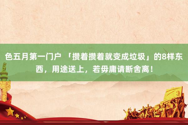 色五月第一门户 「攒着攒着就变成垃圾」的8样东西,用途送上,若毋庸请断舍离!