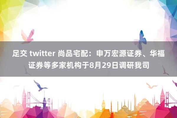 足交 twitter 尚品宅配:申万宏源证券、华福证券等多家机构于8月29日调研我司
