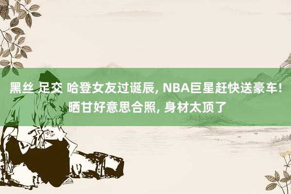 黑丝 足交 哈登女友过诞辰, NBA巨星赶快送豪车! 晒甘好意思合照, 身材太顶了