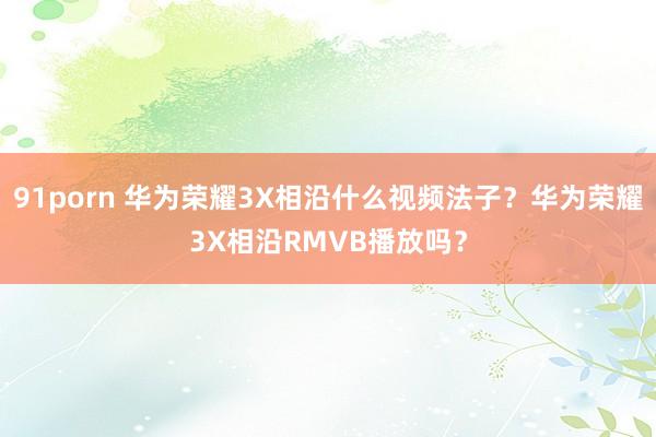 91porn 华为荣耀3X相沿什么视频法子?华为荣耀3X相沿RMVB播放吗?