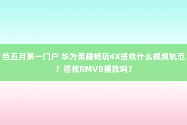 色五月第一门户 华为荣耀畅玩4X搭救什么视频轨范?搭救RMVB播放吗?
