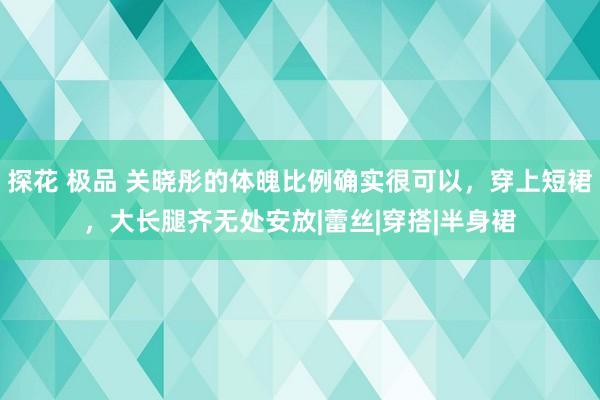 探花 极品 关晓彤的体魄比例确实很可以,穿上短裙,大长腿齐无处安放|蕾丝|穿搭|半身裙