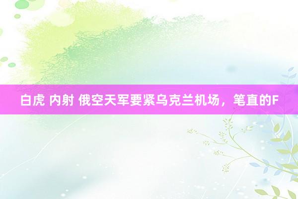白虎 内射 俄空天军要紧乌克兰机场,笔直的F
