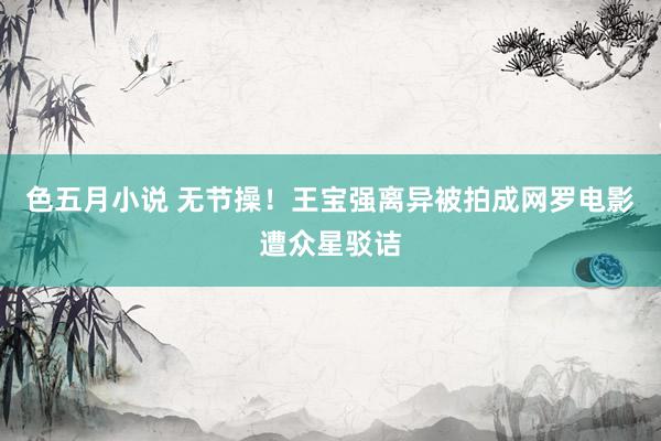 色五月小说 无节操!王宝强离异被拍成网罗电影遭众星驳诘