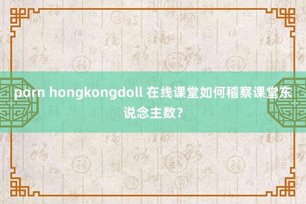 porn hongkongdoll 在线课堂如何稽察课堂东说念主数?