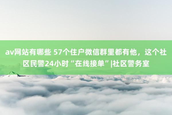 av网站有哪些 57个住户微信群里都有他,这个社区民警24小时“在线接单”|社区警务室