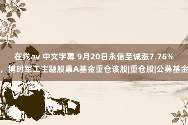 在线av 中文字幕 9月20日永信至诚涨7.76%,博时军工主题股票A基金重仓该股|重仓股|公募基金