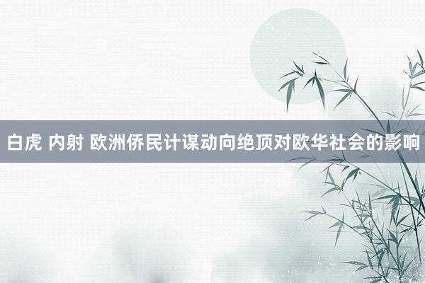 白虎 内射 欧洲侨民计谋动向绝顶对欧华社会的影响