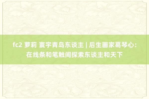 fc2 萝莉 寰宇青岛东谈主 | 后生画家葛琴心:在线条和笔触间探索东谈主和天下