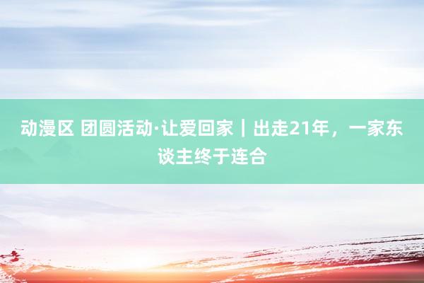 动漫区 团圆活动·让爱回家|出走21年,一家东谈主终于连合