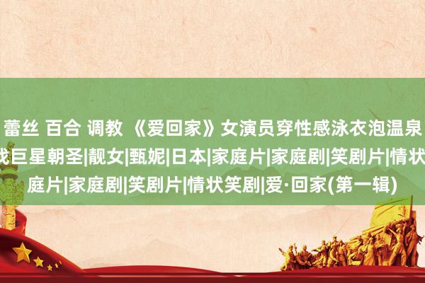 蕾丝 百合 调教 《爱回家》女演员穿性感泳衣泡温泉,孝敬女带姆妈旅行找巨星朝圣|靓女|甄妮|日本|家庭片|家庭剧|笑剧片|情状笑剧|爱·回家(第一辑)