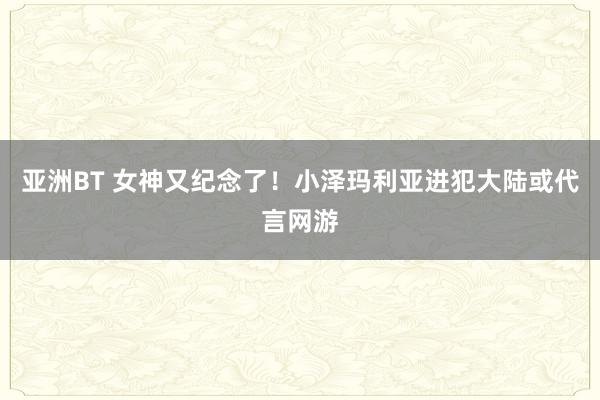 亚洲BT 女神又纪念了!小泽玛利亚进犯大陆或代言网游