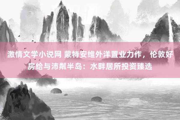 激情文学小说网 蒙特安维外洋置业力作,伦敦好房给与沛粼半岛:水畔居所投资臻选