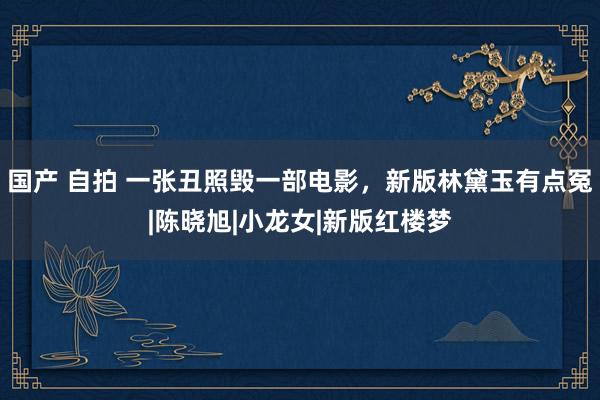 国产 自拍 一张丑照毁一部电影,新版林黛玉有点冤|陈晓旭|小龙女|新版红楼梦