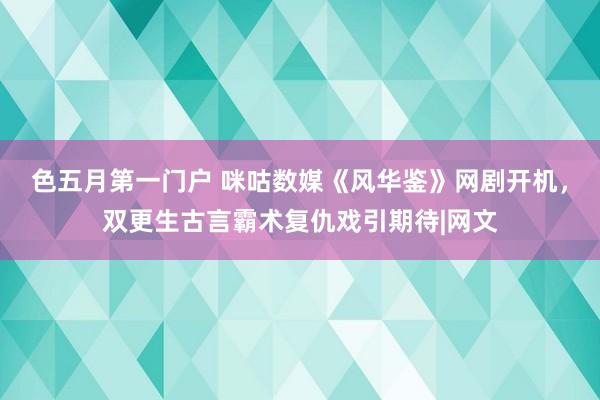 色五月第一门户 咪咕数媒《风华鉴》网剧开机,双更生古言霸术复仇戏引期待|网文