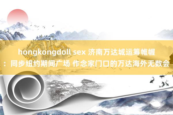 hongkongdoll sex 济南万达城运筹帷幄:同步纽约期间广场 作念家门口的万达海外无数会