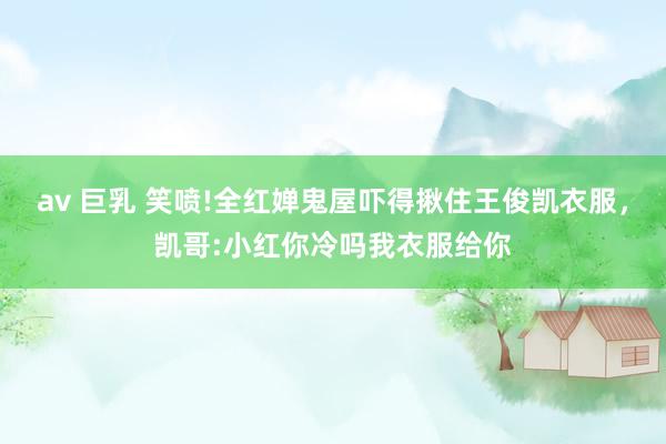 av 巨乳 笑喷!全红婵鬼屋吓得揪住王俊凯衣服,凯哥:小红你冷吗我衣服给你