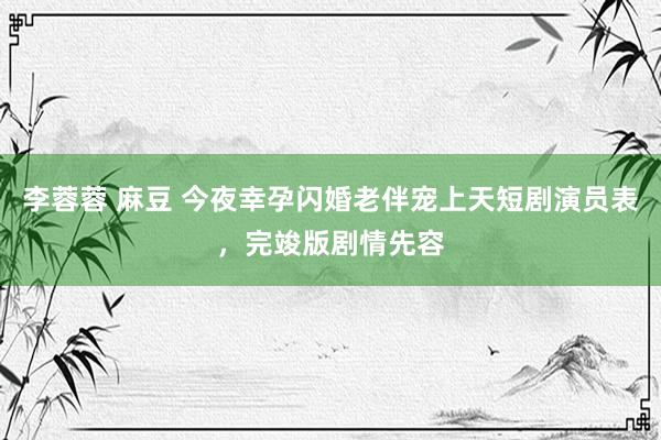 李蓉蓉 麻豆 今夜幸孕闪婚老伴宠上天短剧演员表,完竣版剧情先容