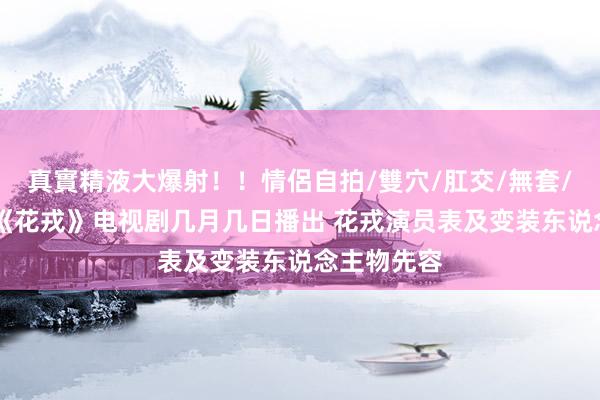 真實精液大爆射!!情侶自拍/雙穴/肛交/無套/大量噴精 《花戎》电视剧几月几日播出 花戎演员表及变装东说念主物先容