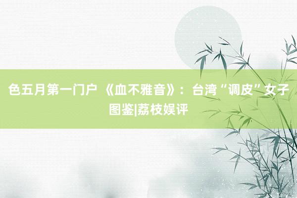 色五月第一门户 《血不雅音》:台湾“调皮”女子图鉴|荔枝娱评