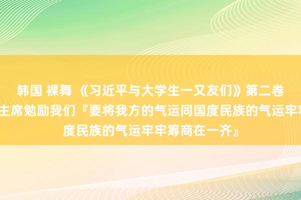 韩国 裸舞 《习近平与大学生一又友们》第二卷(十七)|习主席勉励我们『要将我方的气运同国度民族的气运牢牢筹商在一齐』