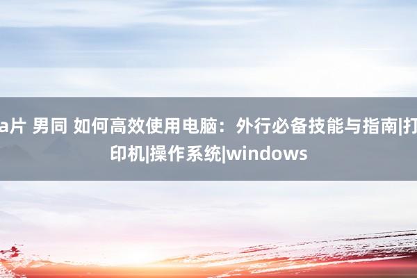 a片 男同 如何高效使用电脑:外行必备技能与指南|打印机|操作系统|windows