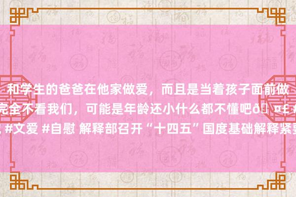 和学生的爸爸在他家做爱,而且是当着孩子面前做爱,太刺激了,孩子完全不看我们,可能是年龄还小什么都不懂吧🤣 #同城 #文爱 #自慰 解释部召开“十四五”国度基础解释紧要表情贪图实施部署责任会议