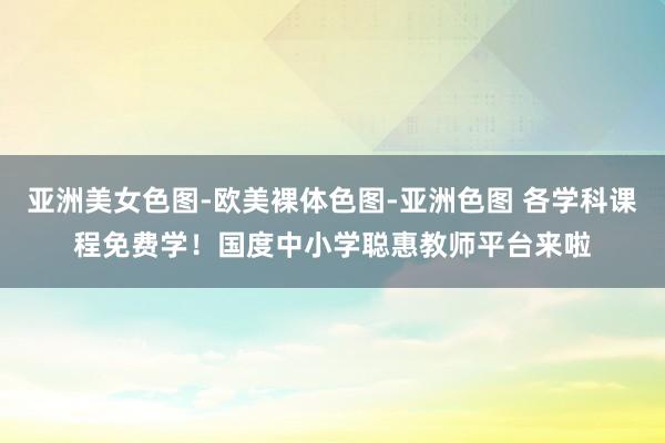 亚洲美女色图-欧美裸体色图-亚洲色图 各学科课程免费学!国度中小学聪惠教师平台来啦