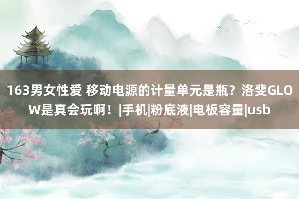 163男女性爱 移动电源的计量单元是瓶?洛斐GLOW是真会玩啊!|手机|粉底液|电板容量|usb
