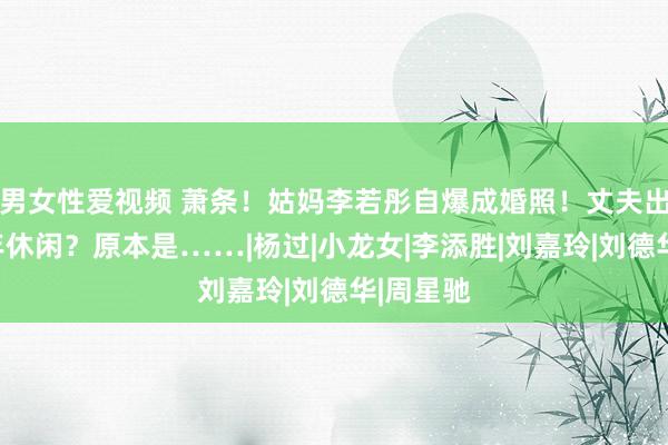 男女性爱视频 萧条!姑妈李若彤自爆成婚照!丈夫出轨、中年休闲?原本是……|杨过|小龙女|李添胜|刘嘉玲|刘德华|周星驰
