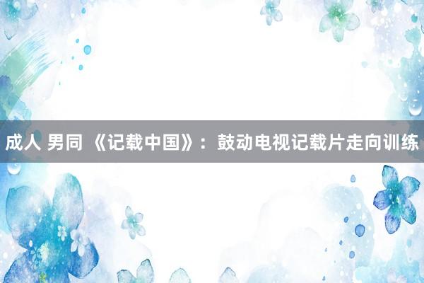 成人 男同 《记载中国》:鼓动电视记载片走向训练