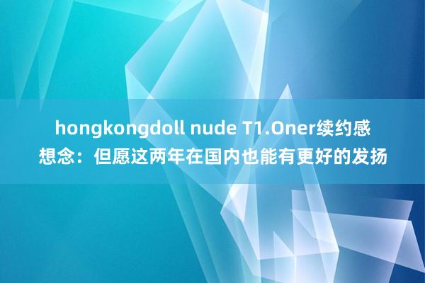 hongkongdoll nude T1.Oner续约感想念:但愿这两年在国内也能有更好的发扬