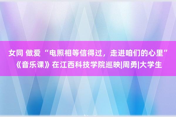 女同 做爱 “电照相等信得过,走进咱们的心里”《音乐课》在江西科技学院巡映|周勇|大学生