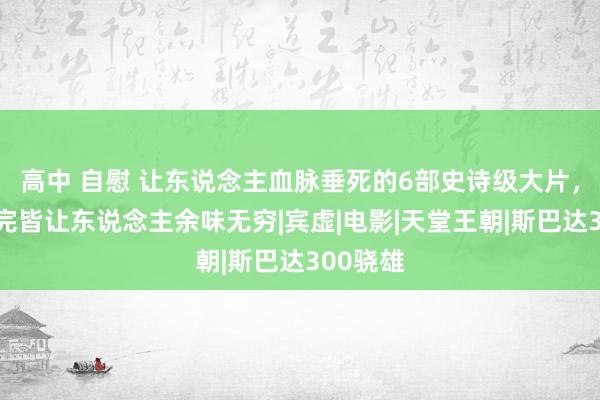高中 自慰 让东说念主血脉垂死的6部史诗级大片,每部看完皆让东说念主余味无穷|宾虚|电影|天堂王朝|斯巴达300骁雄