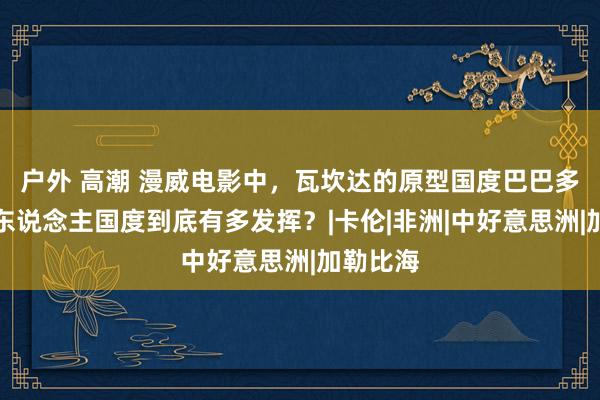 户外 高潮 漫威电影中,瓦坎达的原型国度巴巴多斯,黑东说念主国度到底有多发挥?|卡伦|非洲|中好意思洲|加勒比海