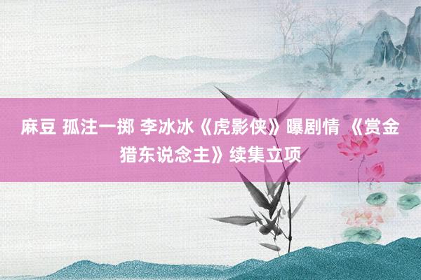 麻豆 孤注一掷 李冰冰《虎影侠》曝剧情 《赏金猎东说念主》续集立项