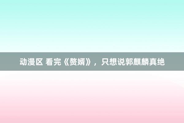 动漫区 看完《赘婿》,只想说郭麒麟真绝