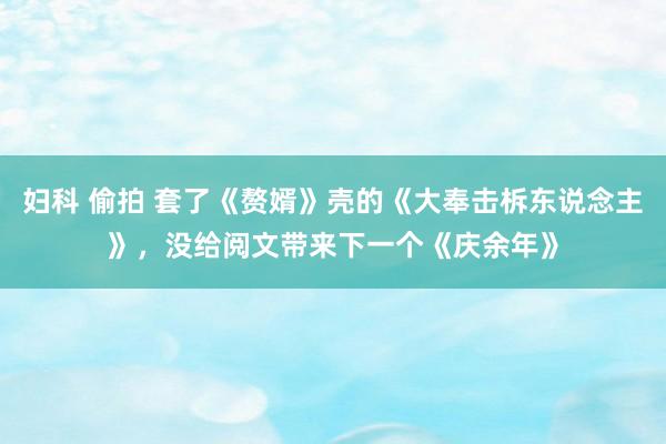 妇科 偷拍 套了《赘婿》壳的《大奉击柝东说念主》,没给阅文带来下一个《庆余年》