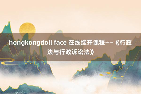 hongkongdoll face 在线绽开课程——《行政法与行政诉讼法》