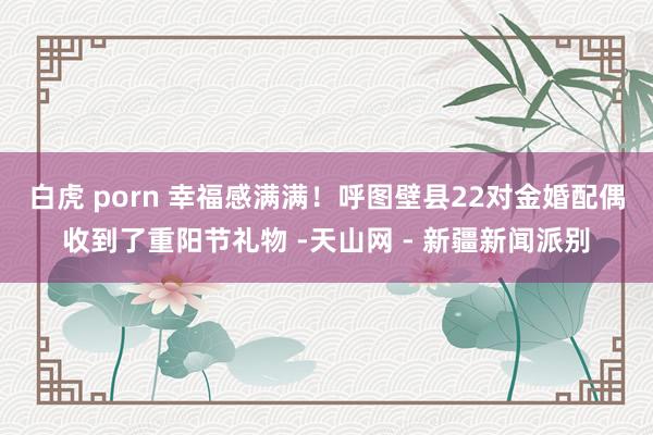 白虎 porn 幸福感满满!呼图壁县22对金婚配偶收到了重阳节礼物 -天山网 - 新疆新闻派别