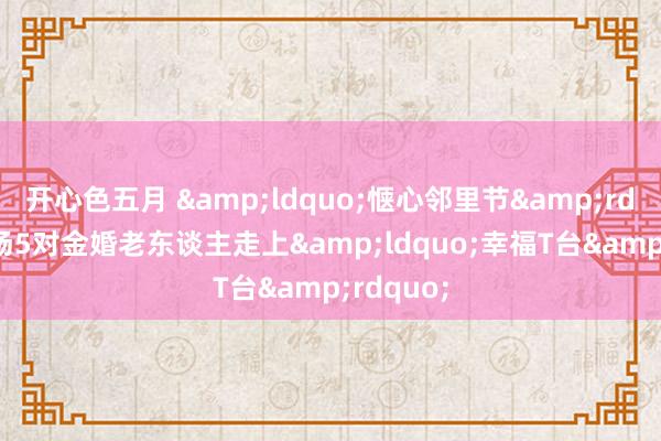 开心色五月 “惬心邻里节”现场5对金婚老东谈主走上“幸福T台”