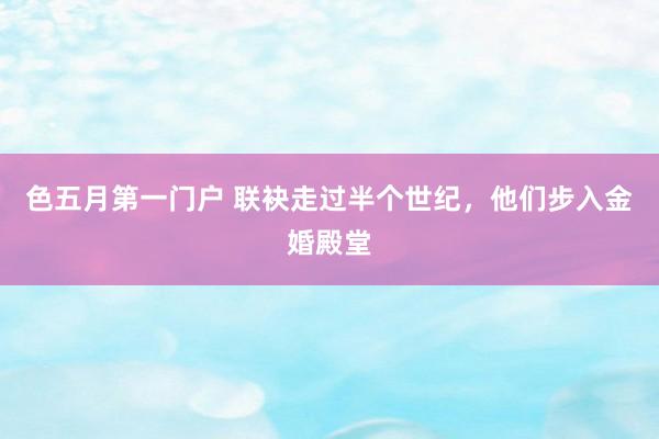 色五月第一门户 联袂走过半个世纪,他们步入金婚殿堂
