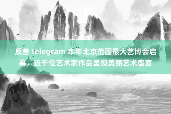 反差 telegram 本年北京范围最大艺博会启幕,近千位艺术家作品呈现美丽艺术盛宴