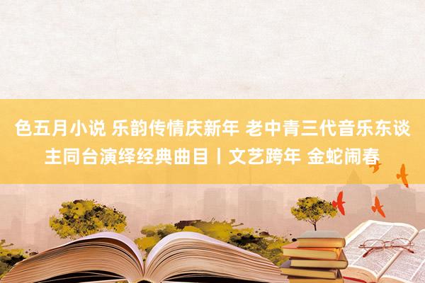 色五月小说 乐韵传情庆新年 老中青三代音乐东谈主同台演绎经典曲目丨文艺跨年 金蛇闹春