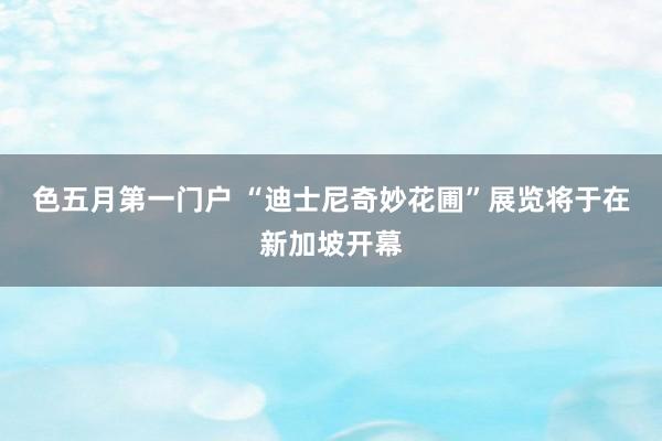 色五月第一门户 “迪士尼奇妙花圃”展览将于在新加坡开幕